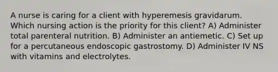 A nurse is caring for a client with hyperemesis gravidarum. Which nursing action is the priority for this client? A) Administer total parenteral nutrition. B) Administer an antiemetic. C) Set up for a percutaneous endoscopic gastrostomy. D) Administer IV NS with vitamins and electrolytes.