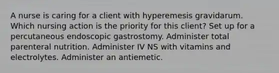 A nurse is caring for a client with hyperemesis gravidarum. Which nursing action is the priority for this client? Set up for a percutaneous endoscopic gastrostomy. Administer total parenteral nutrition. Administer IV NS with vitamins and electrolytes. Administer an antiemetic.