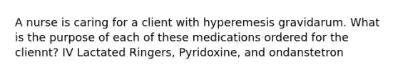 A nurse is caring for a client with hyperemesis gravidarum. What is the purpose of each of these medications ordered for the cliennt? IV Lactated Ringers, Pyridoxine, and ondanstetron