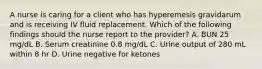 A nurse is caring for a client who has hyperemesis gravidarum and is receiving IV fluid replacement. Which of the following findings should the nurse report to the provider? A. BUN 25 mg/dL B. Serum creatinine 0.8 mg/dL C. Urine output of 280 mL within 8 hr D. Urine negative for ketones