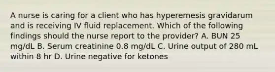 A nurse is caring for a client who has hyperemesis gravidarum and is receiving IV fluid replacement. Which of the following findings should the nurse report to the provider? A. BUN 25 mg/dL B. Serum creatinine 0.8 mg/dL C. Urine output of 280 mL within 8 hr D. Urine negative for ketones