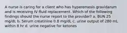 A nurse is caring for a client who has hyperemesis gravidarum and is receiving IV fluid replacement. Which of the following findings should the nurse report to the provider? a. BUN 25 mg/dL b. Serum creatinine 0.8 mg/dL c. urine output of 280 mL within 8 hr d. urine negative for ketones