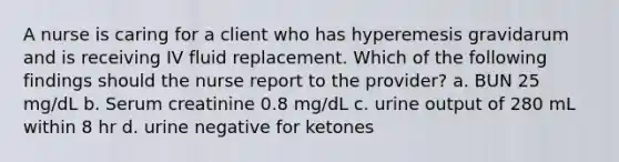 A nurse is caring for a client who has hyperemesis gravidarum and is receiving IV fluid replacement. Which of the following findings should the nurse report to the provider? a. BUN 25 mg/dL b. Serum creatinine 0.8 mg/dL c. urine output of 280 mL within 8 hr d. urine negative for ketones