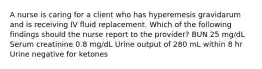 A nurse is caring for a client who has hyperemesis gravidarum and is receiving IV fluid replacement. Which of the following findings should the nurse report to the provider? BUN 25 mg/dL Serum creatinine 0.8 mg/dL Urine output of 280 mL within 8 hr Urine negative for ketones