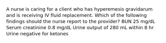 A nurse is caring for a client who has hyperemesis gravidarum and is receiving IV fluid replacement. Which of the following findings should the nurse report to the provider? BUN 25 mg/dL Serum creatinine 0.8 mg/dL Urine output of 280 mL within 8 hr Urine negative for ketones