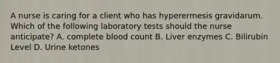 A nurse is caring for a client who has hyperermesis gravidarum. Which of the following laboratory tests should the nurse anticipate? A. complete blood count B. Liver enzymes C. Bilirubin Level D. Urine ketones