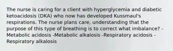 The nurse is caring for a client with hyperglycemia and diabetic ketoacidosis (DKA) who now has developed Kussmaul's respirations. The nurse plans care, understanding that the purpose of this type of breathing is to correct what imbalance? -Metabolic acidosis -Metabolic alkalosis -Respiratory acidosis -Respiratory alkalosis