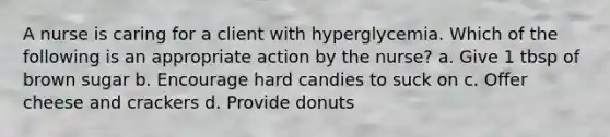 A nurse is caring for a client with hyperglycemia. Which of the following is an appropriate action by the nurse? a. Give 1 tbsp of brown sugar b. Encourage hard candies to suck on c. Offer cheese and crackers d. Provide donuts