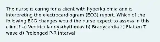 The nurse is caring for a client with hyperkalemia and is interpreting the electrocardiogram (ECG) report. Which of the following ECG changes would the nurse expect to assess in this client? a) Ventricular dysrhythmias b) Bradycardia c) Flatten T wave d) Prolonged P-R interval