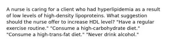 A nurse is caring for a client who had hyperlipidemia as a result of low levels of high-density lipoproteins. What suggestion should the nurse offer to increase HDL level? "Have a regular exercise routine." "Consume a high-carbohydrate diet." "Consume a high-trans-fat diet." "Never drink alcohol."