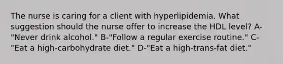 The nurse is caring for a client with hyperlipidemia. What suggestion should the nurse offer to increase the HDL level? A-"Never drink alcohol." B-"Follow a regular exercise routine." C-"Eat a high-carbohydrate diet." D-"Eat a high-trans-fat diet."