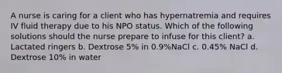 A nurse is caring for a client who has hypernatremia and requires IV fluid therapy due to his NPO status. Which of the following solutions should the nurse prepare to infuse for this client? a. Lactated ringers b. Dextrose 5% in 0.9%NaCl c. 0.45% NaCl d. Dextrose 10% in water