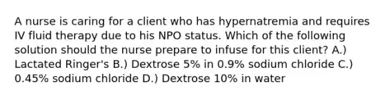 A nurse is caring for a client who has hypernatremia and requires IV fluid therapy due to his NPO status. Which of the following solution should the nurse prepare to infuse for this client? A.) Lactated Ringer's B.) Dextrose 5% in 0.9% sodium chloride C.) 0.45% sodium chloride D.) Dextrose 10% in water