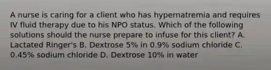 A nurse is caring for a client who has hypernatremia and requires IV fluid therapy due to his NPO status. Which of the following solutions should the nurse prepare to infuse for this client? A. Lactated Ringer's B. Dextrose 5% in 0.9% sodium chloride C. 0.45% sodium chloride D. Dextrose 10% in water