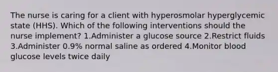 The nurse is caring for a client with hyperosmolar hyperglycemic state (HHS). Which of the following interventions should the nurse implement? 1.Administer a glucose source 2.Restrict fluids 3.Administer 0.9% normal saline as ordered 4.Monitor blood glucose levels twice daily