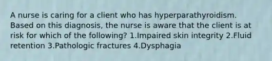 A nurse is caring for a client who has hyperparathyroidism. Based on this diagnosis, the nurse is aware that the client is at risk for which of the following? 1.Impaired skin integrity 2.Fluid retention 3.Pathologic fractures 4.Dysphagia