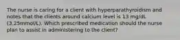 The nurse is caring for a client with hyperparathyroidism and notes that the clients around calcium level is 13 mg/dL (3.25mmol/L). Which prescribed medication should the nurse plan to assist in administering to the client?