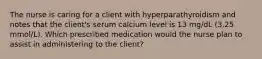 The nurse is caring for a client with hyperparathyroidism and notes that the client's serum calcium level is 13 mg/dL (3.25 mmol/L). Which prescribed medication would the nurse plan to assist in administering to the client?