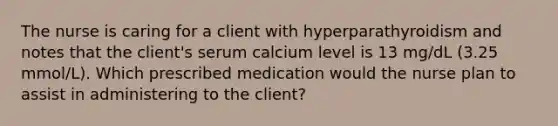 The nurse is caring for a client with hyperparathyroidism and notes that the client's serum calcium level is 13 mg/dL (3.25 mmol/L). Which prescribed medication would the nurse plan to assist in administering to the client?