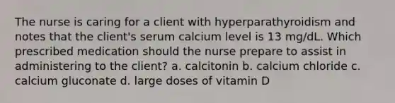 The nurse is caring for a client with hyperparathyroidism and notes that the client's serum calcium level is 13 mg/dL. Which prescribed medication should the nurse prepare to assist in administering to the client? a. calcitonin b. calcium chloride c. calcium gluconate d. large doses of vitamin D