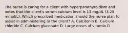 The nurse is caring for a client with hyperparathyroidism and notes that the client's serum calcium level is 13 mg/dL (3.25 mmol/L). Which prescribed medication should the nurse plan to assist in administering to the client? A. Calcitonin B. Calcium chloride C. Calcium gluconate D. Large doses of vitamin D