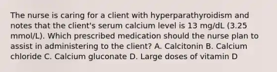 The nurse is caring for a client with hyperparathyroidism and notes that the client's serum calcium level is 13 mg/dL (3.25 mmol/L). Which prescribed medication should the nurse plan to assist in administering to the client? A. Calcitonin B. Calcium chloride C. Calcium gluconate D. Large doses of vitamin D