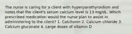 The nurse is caring for a client with hyperparathyroidism and notes that the client's serum calcium level is 13 mg/dL. Which prescribed medication would the nurse plan to assist in administering to the client? 1. Calcitonin 2. Calcium chloride 3. Calcium gluconate 4. Large doses of vitamin D