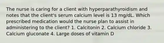 The nurse is caring for a client with hyperparathyroidism and notes that the client's serum calcium level is 13 mg/dL. Which prescribed medication would the nurse plan to assist in administering to the client? 1. Calcitonin 2. Calcium chloride 3. Calcium gluconate 4. Large doses of vitamin D