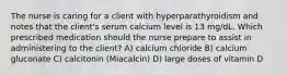 The nurse is caring for a client with hyperparathyroidism and notes that the client's serum calcium level is 13 mg/dL. Which prescribed medication should the nurse prepare to assist in administering to the client? A) calcium chloride B) calcium gluconate C) calcitonin (Miacalcin) D) large doses of vitamin D