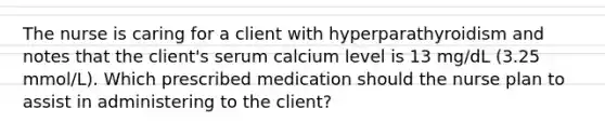 The nurse is caring for a client with hyperparathyroidism and notes that the client's serum calcium level is 13 mg/dL (3.25 mmol/L). Which prescribed medication should the nurse plan to assist in administering to the client?