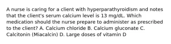 A nurse is caring for a client with hyperparathyroidism and notes that the client's serum calcium level is 13 mg/dL. Which medication should the nurse prepare to administer as prescribed to the client? A. Calcium chloride B. Calcium gluconate C. Calcitonin (Miacalcin) D. Large doses of vitamin D