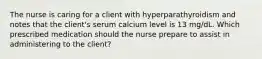 The nurse is caring for a client with hyperparathyroidism and notes that the client's serum calcium level is 13 mg/dL. Which prescribed medication should the nurse prepare to assist in administering to the client?