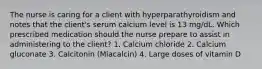 The nurse is caring for a client with hyperparathyroidism and notes that the client's serum calcium level is 13 mg/dL. Which prescribed medication should the nurse prepare to assist in administering to the client? 1. Calcium chloride 2. Calcium gluconate 3. Calcitonin (Miacalcin) 4. Large doses of vitamin D