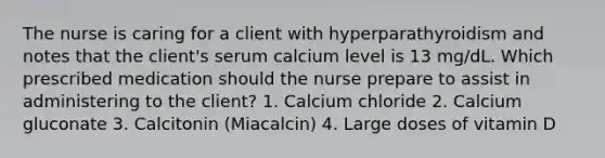 The nurse is caring for a client with hyperparathyroidism and notes that the client's serum calcium level is 13 mg/dL. Which prescribed medication should the nurse prepare to assist in administering to the client? 1. Calcium chloride 2. Calcium gluconate 3. Calcitonin (Miacalcin) 4. Large doses of vitamin D