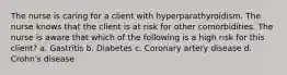 The nurse is caring for a client with hyperparathyroidism. The nurse knows that the client is at risk for other comorbidities. The nurse is aware that which of the following is a high risk for this client? a. Gastritis b. Diabetes c. Coronary artery disease d. Crohn's disease