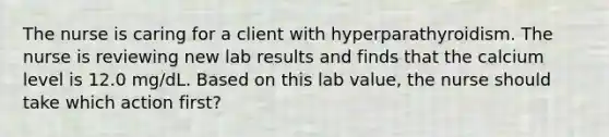 The nurse is caring for a client with hyperparathyroidism. The nurse is reviewing new lab results and finds that the calcium level is 12.0 mg/dL. Based on this lab value, the nurse should take which action first?