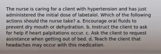 The nurse is caring for a client with hypertension and has just administered the initial dose of labetalol. Which of the following actions should the nurse take? a. Encourage oral fluids to prevent dry mouth or dehydration. b. Instruct the client to ask for help if heart palpitations occur. c. Ask the client to request assistance when getting out of bed. d. Teach the client that headaches may occur with this medication.