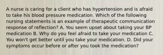 A nurse is caring for a client who has hypertension and is afraid to take his blood pressure medication. Which of the following nursing statements is an example of therapeutic communication response of reflection? A. You seem upset about taking your BP medication B. Why do you feel afraid to take your medication C. You won't get better until you take your medication. D. Did your symptoms occur before or after you took the medication?