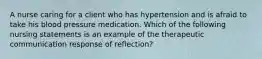 A nurse caring for a client who has hypertension and is afraid to take his blood pressure medication. Which of the following nursing statements is an example of the therapeutic communication response of reflection?