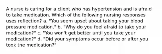 A nurse is caring for a client who has hypertension and is afraid to take medication. Which of the following nursing responses uses reflection? a. "You seem upset about taking your blood pressure medication." b. "Why do you feel afraid to take your medication?" c. "You won't get better until you take your medication?" d. "Did your symptoms occur before or after you took the medication?"