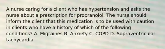 A nurse caring for a client who has hypertension and asks the nurse about a prescription for propranolol. The nurse should inform the client that this medication is to be used with caution in clients who have a history of which of the following conditions? A. Migraines B. Anxiety C. COPD D. Supraventricular tachycardia