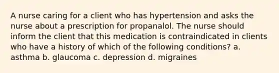 A nurse caring for a client who has hypertension and asks the nurse about a prescription for propanalol. The nurse should inform the client that this medication is contraindicated in clients who have a history of which of the following conditions? a. asthma b. glaucoma c. depression d. migraines