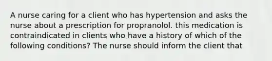 A nurse caring for a client who has hypertension and asks the nurse about a prescription for propranolol. this medication is contraindicated in clients who have a history of which of the following conditions? The nurse should inform the client that