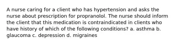 A nurse caring for a client who has hypertension and asks the nurse about prescription for propranolol. The nurse should inform the client that this medication is contraindicated in clients who have history of which of the following conditions? a. asthma b. glaucoma c. depression d. migraines