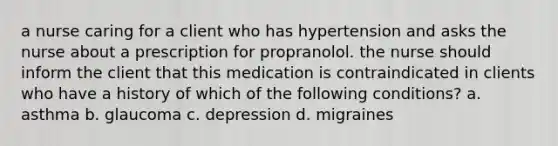 a nurse caring for a client who has hypertension and asks the nurse about a prescription for propranolol. the nurse should inform the client that this medication is contraindicated in clients who have a history of which of the following conditions? a. asthma b. glaucoma c. depression d. migraines