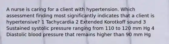 A nurse is caring for a client with hypertension. Which assessment finding most significantly indicates that a client is hypertensive? 1 Tachycardia 2 Extended Korotkoff sound 3 Sustained systolic pressure ranging from 110 to 120 mm Hg 4 Diastolic blood pressure that remains higher than 90 mm Hg