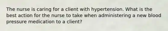 The nurse is caring for a client with hypertension. What is the best action for the nurse to take when administering a new blood pressure medication to a client?