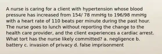 A nurse is caring for a client with hypertension whose blood pressure has increased from 154/ 78 mmHg to 196/98 mmHg with a heart rate of 110 beats per minute during the past hour. The nurse goes to lunch without reporting the change to the health care provider, and the client experiences a cardiac arrest. What tort has the nurse likely committed? a. negligence b. battery c. invasion of privacy d. false imprisonment