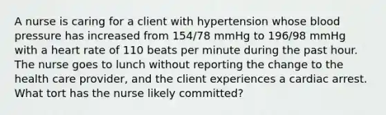 A nurse is caring for a client with hypertension whose blood pressure has increased from 154/78 mmHg to 196/98 mmHg with a heart rate of 110 beats per minute during the past hour. The nurse goes to lunch without reporting the change to the health care provider, and the client experiences a cardiac arrest. What tort has the nurse likely committed?