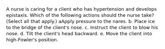 A nurse is caring for a client who has hypertension and develops epistaxis. Which of the following actions should the nurse take? (Select all that apply.) aApply pressure to the nares. b. Place ice to the bridge of the client's nose. c. Instruct the client to blow his nose. d. Tilt the client's head backward. e. Move the client into high-Fowler's position.